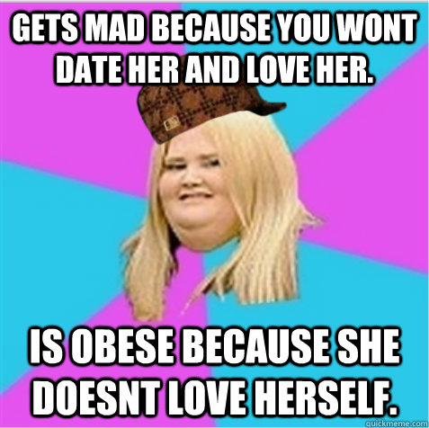 gets mad because you wont date her and love her. is obese because she doesnt love herself.  - gets mad because you wont date her and love her. is obese because she doesnt love herself.   scumbag fat girl