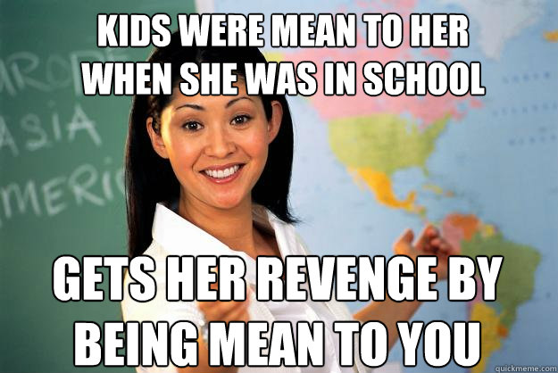 kids were mean to her 
when she was in school gets her revenge by being mean to you - kids were mean to her 
when she was in school gets her revenge by being mean to you  Unhelpful High School Teacher