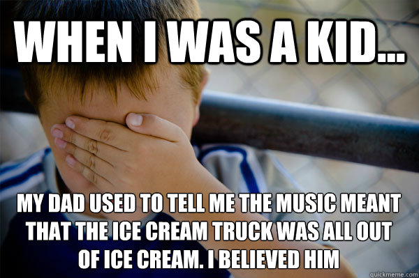 WHEN I WAS A KID... my dad used to tell me the music meant that the ice cream truck was all out 
of ice cream. I believed him  Confession kid