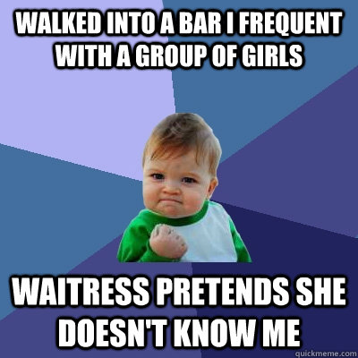 Walked into a bar I frequent with a group of girls Waitress pretends she doesn't know me  Success Kid