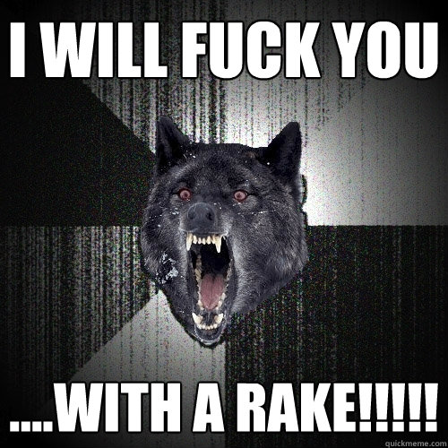 i will fuck you ....with a rake!!!!!  Insanity Wolf