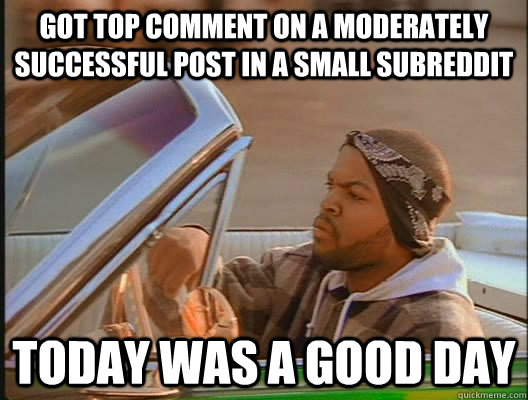 Got top comment on a moderately successful post in a small subreddit Today was a good day  today was a good day