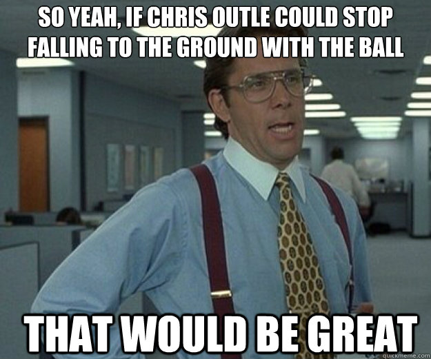 So yeah, if Chris Outle could stop falling to the ground with the ball THAT WOULD BE GREAT  that would be great