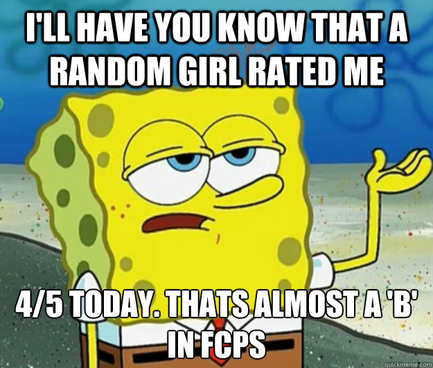 I'll have you know that a random girl rated me 4/5 today. thats almost a 'b' in fcps  Tough Spongebob