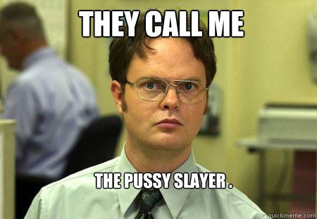 They call me the pussy slayer .  Schrute