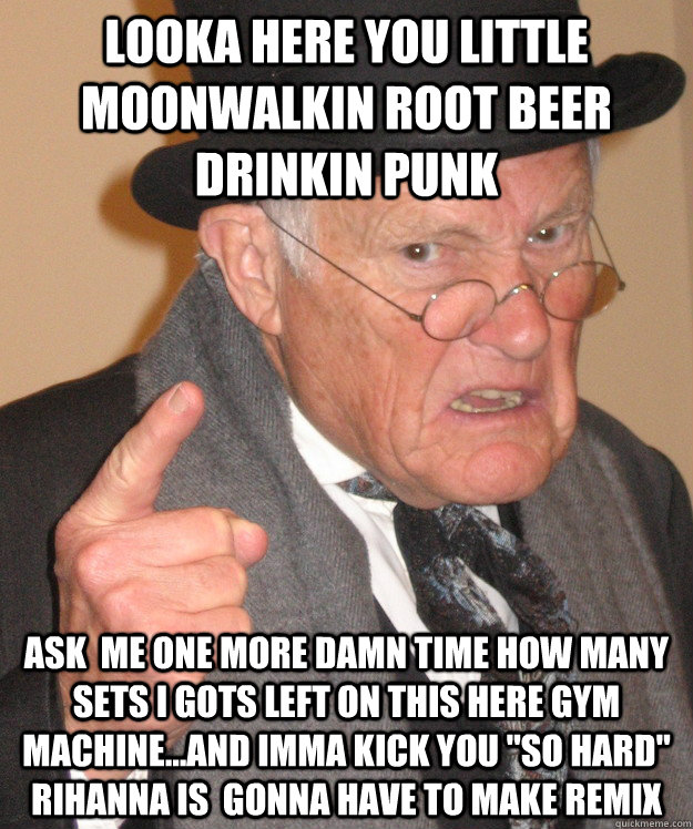 looka here you little moonwalkin root beer drinkin punk ask  me one more damn time how many sets i gots left on this here gym machine...and imma kick you 