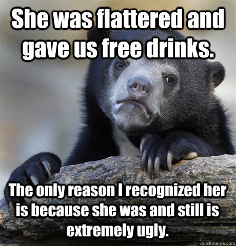 She was flattered and gave us free drinks.  The only reason I recognized her is because she was and still is extremely ugly.    Confession Bear