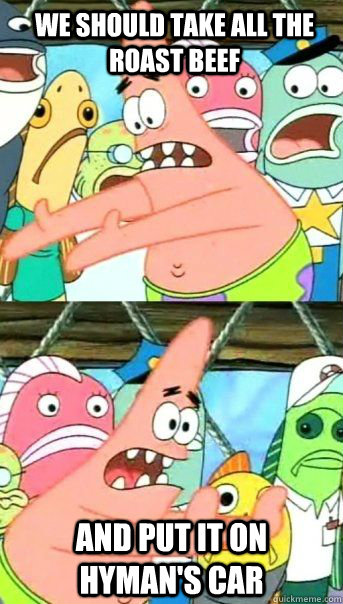 We should take all the roast beef And put it on Hyman's car  - We should take all the roast beef And put it on Hyman's car   Patrick Star