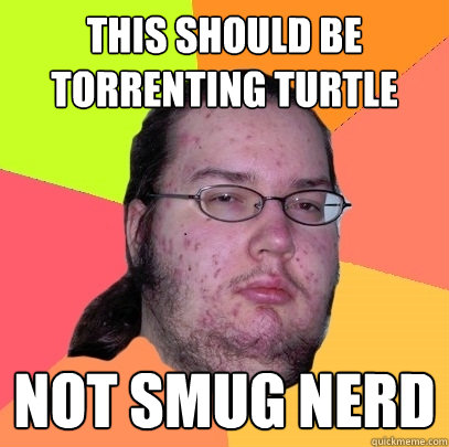 This should be torrenting turtle not smug nerd  Butthurt Dweller