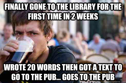 finally gone to the library for the first time in 2 weeks wrote 20 words then got a text to go to the pub... Goes to the pub  Lazy College Senior