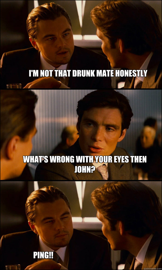 I'm not that drunk mate honestly What's wrong with your eyes then John?  Ping!!  Inception