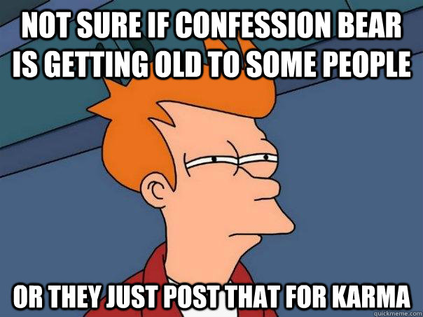 Not sure if confession bear is getting old to some people Or they just post that for karma  Futurama Fry