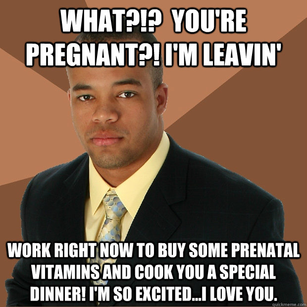 What?!?  You're pregnant?! I'm leavin' work right now to buy some prenatal vitamins and cook you a special dinner! I'm so excited...I love you. - What?!?  You're pregnant?! I'm leavin' work right now to buy some prenatal vitamins and cook you a special dinner! I'm so excited...I love you.  Misc