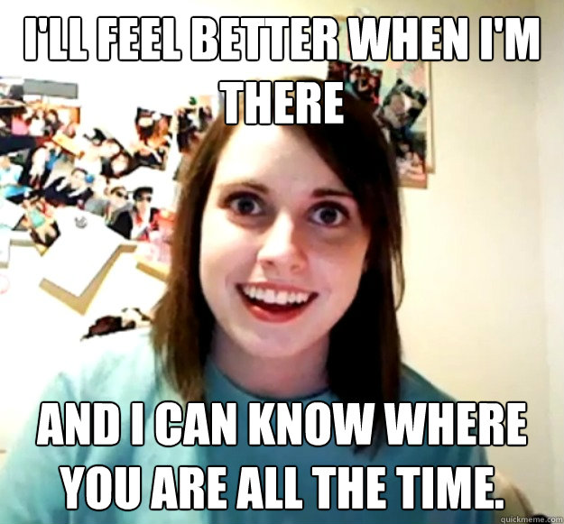 I'll feel better when I'm there  and I can know where you are all the time. - I'll feel better when I'm there  and I can know where you are all the time.  Overly Attached Girlfriend