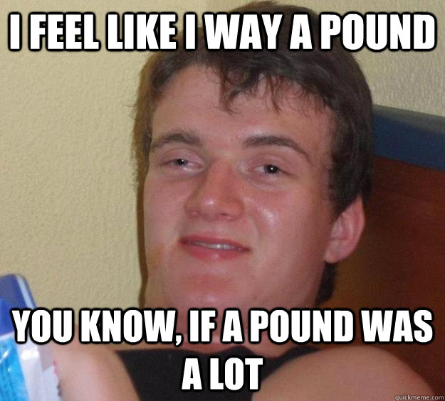 I feel like i way a pound you know, if a pound was a lot  10 Guy