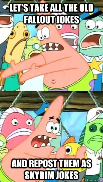 Let's take all the old fallout jokes and repost them as skyrim jokes  Push it somewhere else Patrick