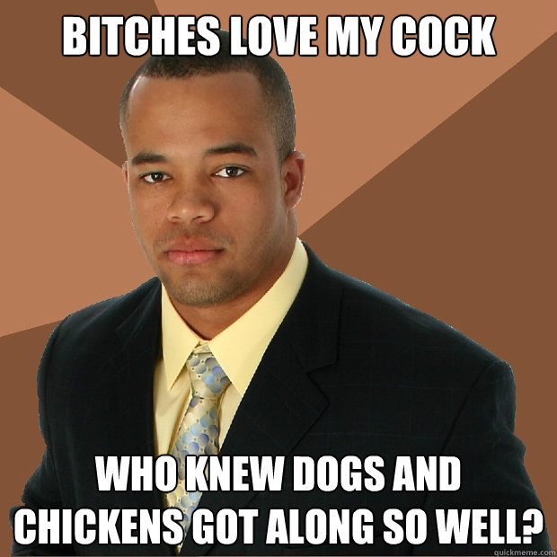 Bitches love my cock who knew dogs and chickens got along so well?  Successful Black Man