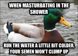 when masturbating in the shower run the water a little bit colder, your semen won't clump up   Good Advice Duck