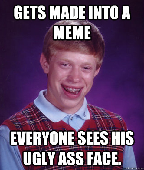 Gets made into a meme Everyone sees his ugly ass face.  Bad Luck Brian