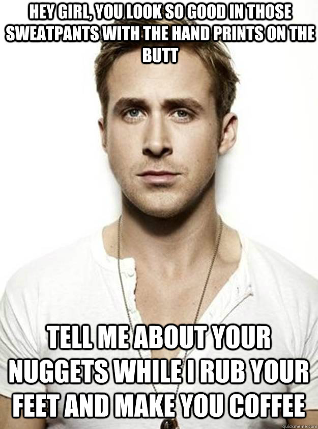 HEY GIRL, YOU LOOK SO GOOD IN THOSE SWEATPANTS WITH THE HAND PRINTS ON THE BUTT TELL ME ABOUT YOUR NUGGETS WHILE I RUB YOUR FEET AND MAKE YOU COFFEE  Ryan Gosling Hey Girl