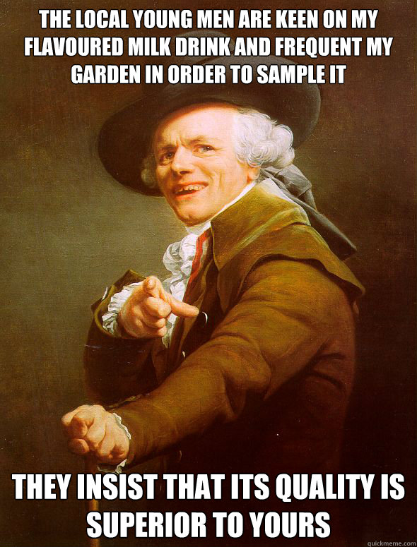 the local young men are keen on my flavoured milk drink and frequent my garden in order to sample it they insist that its quality is superior to yours - the local young men are keen on my flavoured milk drink and frequent my garden in order to sample it they insist that its quality is superior to yours  Joseph Ducreux