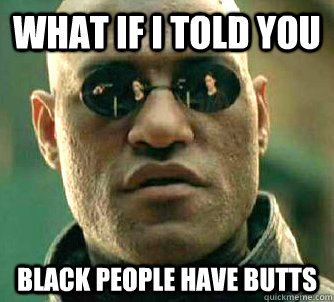 What if I told you black people have butts   What if I told you