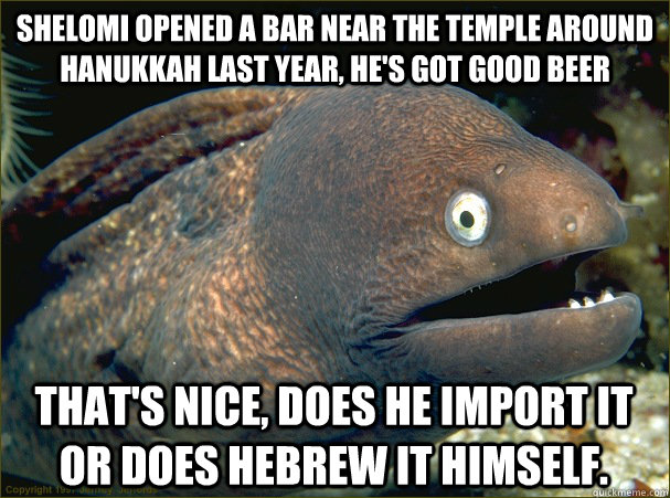 Shelomi opened a bar near the temple around Hanukkah last year, he's got good beer that's nice, does he import it or does Hebrew it himself.  Bad Joke Eel