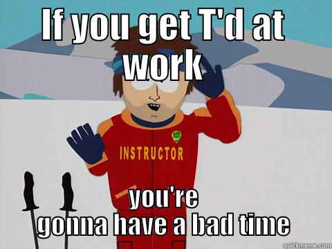 IF YOU GET T'D AT WORK YOU'RE GONNA HAVE A BAD TIME Youre gonna have a bad time