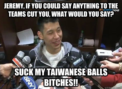 Jeremy, if you could say anything to the teams cut you, what would you say? suck my taiwanese balls bitches!!  Jeremy Lin