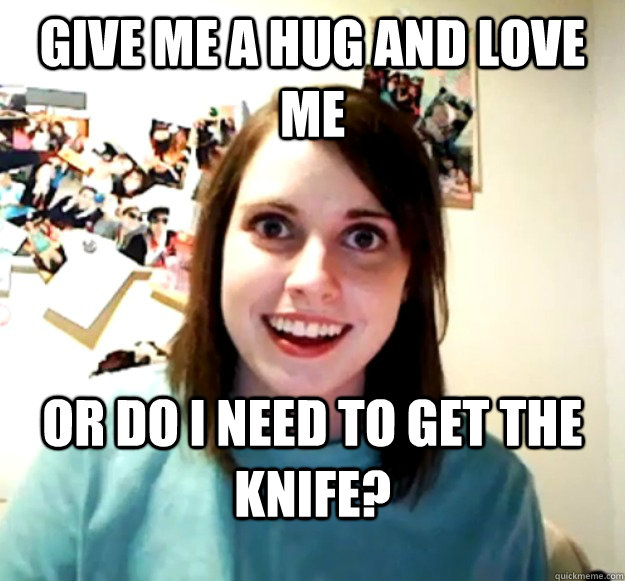 give me a hug and love me   or do I need to get the knife? - give me a hug and love me   or do I need to get the knife?  Overly Attached Girlfriend