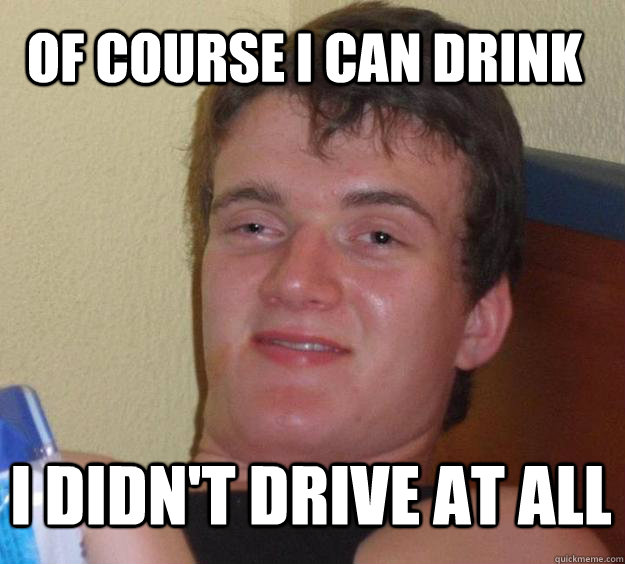 of course i can drink i didn't drive at all  10 Guy