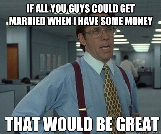 IF ALL YOU GUYS COULD GET MARRIED WHEN I HAVE SOME MONEY  THAT WOULD BE GREAT  that would be great