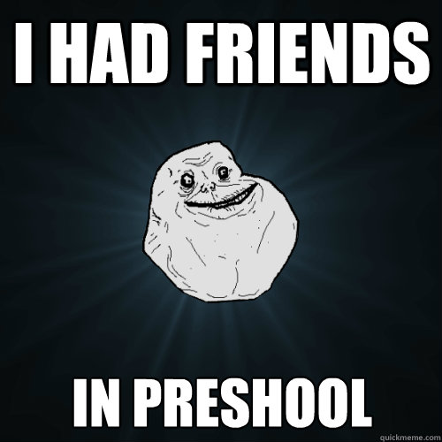 I had friends in preshool  Forever Alone