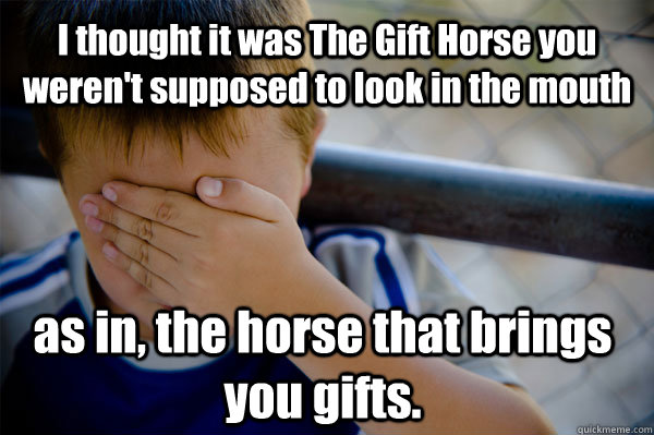 I thought it was The Gift Horse you weren't supposed to look in the mouth as in, the horse that brings you gifts.  Confession kid