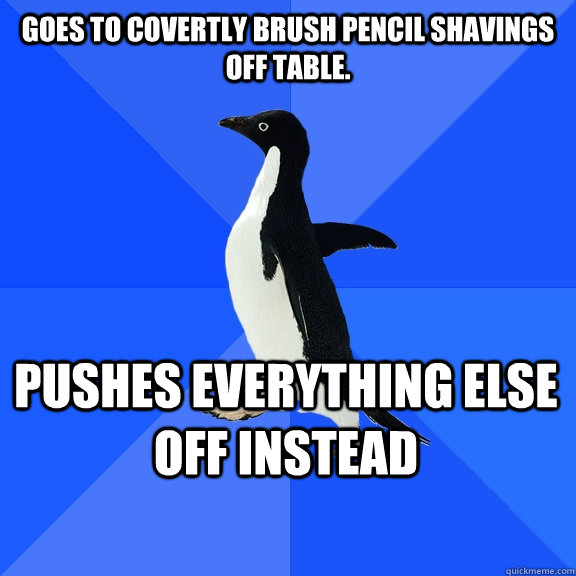 Goes to covertly brush pencil shavings off table.  Pushes everything else off instead    Socially Awkward Penguin