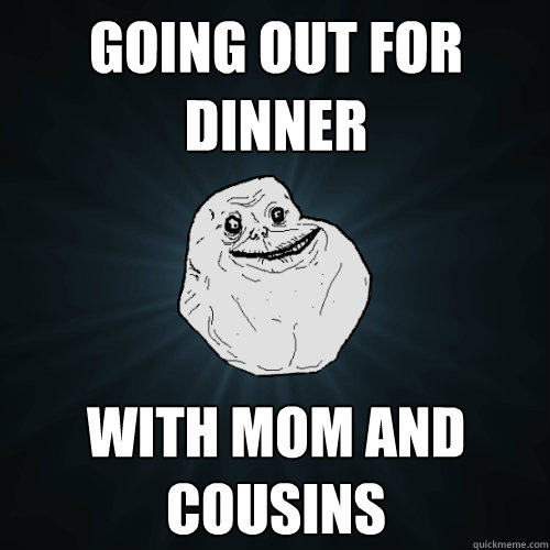 going out for dinner with mom and cousins - going out for dinner with mom and cousins  Forever Alone