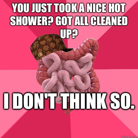 You just took a nice hot shower? Got all cleaned up? I don't think so.   Scumbag Intestines