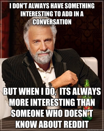 I don't always have something interesting to add in a conversation But when I do,  its always more interesting than someone who doesn't know about reddit  The Most Interesting Man In The World