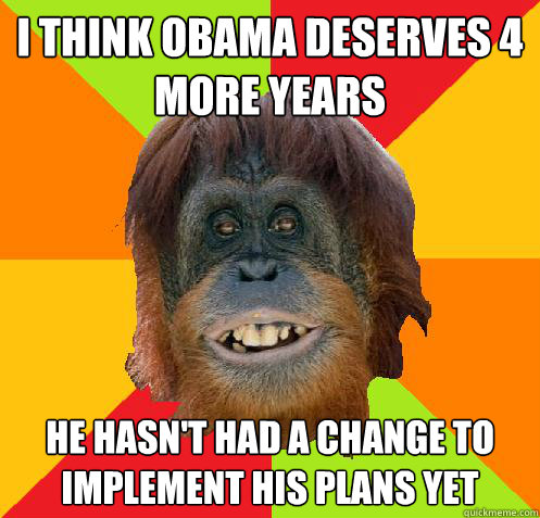 I think obama deserves 4 more years He hasn't had a change to implement his plans yet  Culturally Oblivious Orangutan