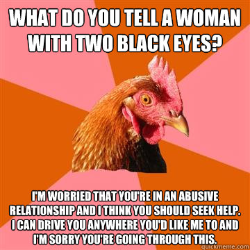 what do you tell a woman with two black eyes? i'm worried that you're in an abusive relationship and i think you should seek help. i can drive you anywhere you'd like me to and i'm sorry you're going through this. - what do you tell a woman with two black eyes? i'm worried that you're in an abusive relationship and i think you should seek help. i can drive you anywhere you'd like me to and i'm sorry you're going through this.  Anti-Joke Chicken