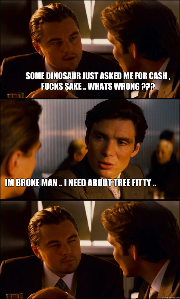 some dinosaur just asked me for cash , fucks sake .. whats wrong ??? Im Broke man .. I need about Tree Fitty ..   Inception