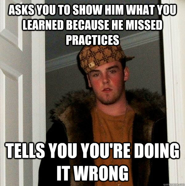 Asks you to show him what you learned because he missed practices tells you you're doing it wrong  Scumbag Steve