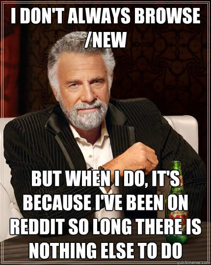 I don't always browse /new But when I do, it's because I've been on reddit so long there is nothing else to do  