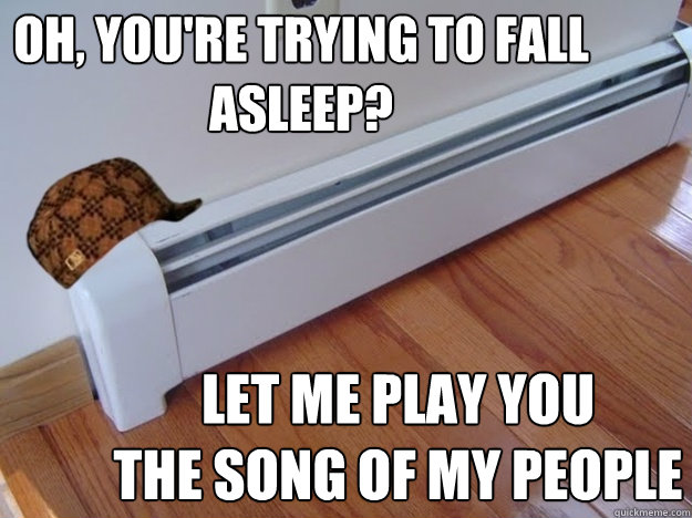 OH, you're trying to fall asleep? Let me play you 
the song of my people  Scumbag Heater