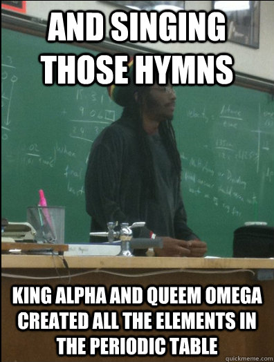 and singing those hymns king alpha and queem omega created all the elements in the periodic table  Rasta Science Teacher