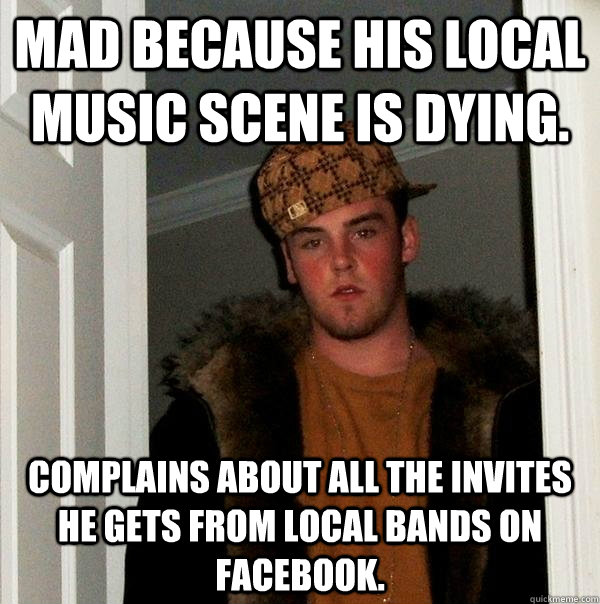 Mad because his local music scene is dying. Complains about all the invites he gets from local bands on Facebook.  Scumbag Steve