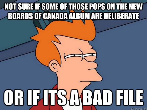 Not sure if some of those pops on The new Boards of Canada album are deliberate Or if its a bad file  Suspicious Fry