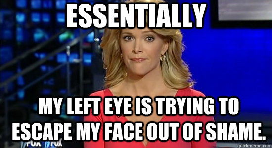 Essentially My left eye is trying to escape my face out of shame.  essentially megyn kelly