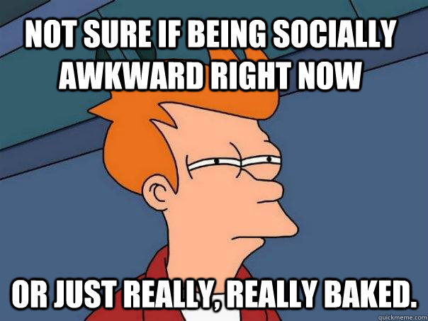 Not sure if being socially awkward right now Or just really, really baked.  Futurama Fry