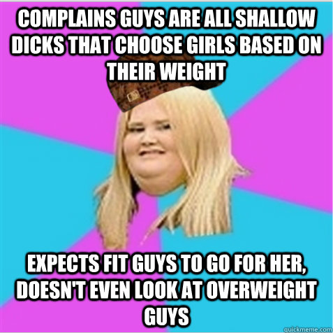 Complains guys are all shallow dicks that choose girls based on their weight Expects fit guys to go for her, doesn't even look at overweight guys - Complains guys are all shallow dicks that choose girls based on their weight Expects fit guys to go for her, doesn't even look at overweight guys  scumbag fat girl